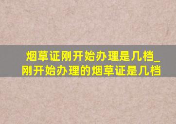 烟草证刚开始办理是几档_刚开始办理的烟草证是几档