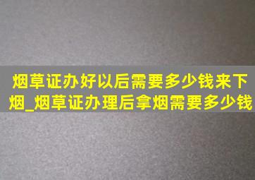 烟草证办好以后需要多少钱来下烟_烟草证办理后拿烟需要多少钱