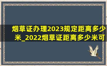 烟草证办理2023规定距离多少米_2022烟草证距离多少米可以办理