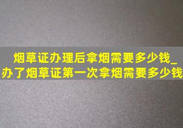 烟草证办理后拿烟需要多少钱_办了烟草证第一次拿烟需要多少钱