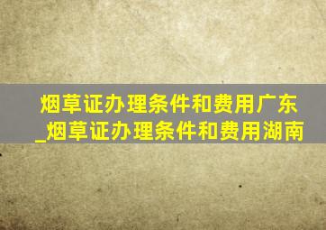 烟草证办理条件和费用广东_烟草证办理条件和费用湖南