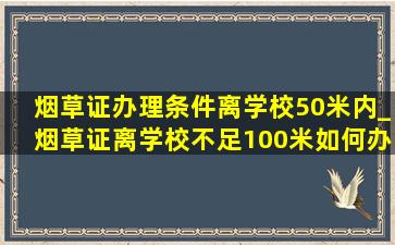 烟草证办理条件离学校50米内_烟草证离学校不足100米如何办理