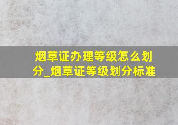 烟草证办理等级怎么划分_烟草证等级划分标准