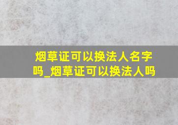 烟草证可以换法人名字吗_烟草证可以换法人吗