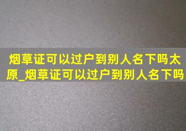 烟草证可以过户到别人名下吗太原_烟草证可以过户到别人名下吗