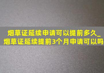 烟草证延续申请可以提前多久_烟草证延续提前3个月申请可以吗