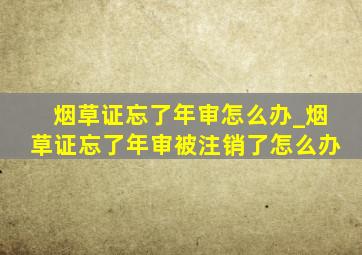 烟草证忘了年审怎么办_烟草证忘了年审被注销了怎么办