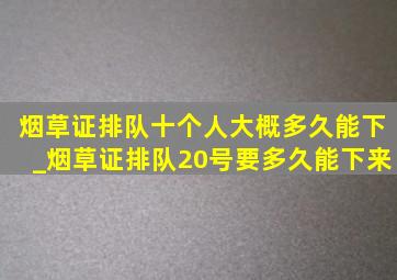 烟草证排队十个人大概多久能下_烟草证排队20号要多久能下来