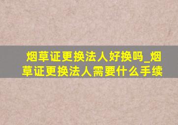 烟草证更换法人好换吗_烟草证更换法人需要什么手续