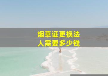 烟草证更换法人需要多少钱