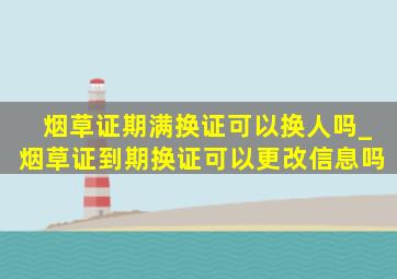 烟草证期满换证可以换人吗_烟草证到期换证可以更改信息吗