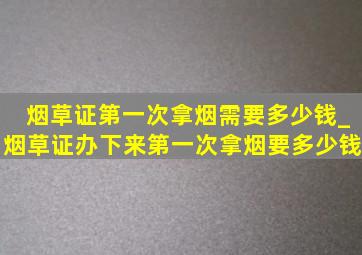 烟草证第一次拿烟需要多少钱_烟草证办下来第一次拿烟要多少钱