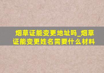 烟草证能变更地址吗_烟草证能变更姓名需要什么材料