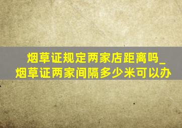 烟草证规定两家店距离吗_烟草证两家间隔多少米可以办