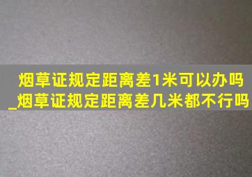 烟草证规定距离差1米可以办吗_烟草证规定距离差几米都不行吗