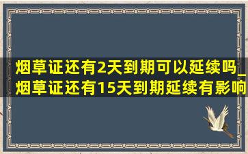 烟草证还有2天到期可以延续吗_烟草证还有15天到期延续有影响吗