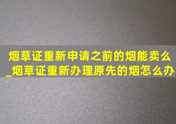 烟草证重新申请之前的烟能卖么_烟草证重新办理原先的烟怎么办