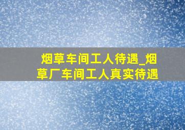 烟草车间工人待遇_烟草厂车间工人真实待遇