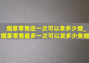 烟草零售店一次可以拿多少烟_烟草零售最多一次可以卖多少条烟