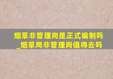 烟草非管理岗是正式编制吗_烟草局非管理岗值得去吗