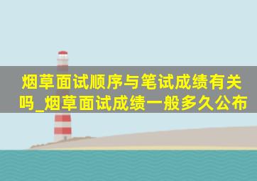 烟草面试顺序与笔试成绩有关吗_烟草面试成绩一般多久公布