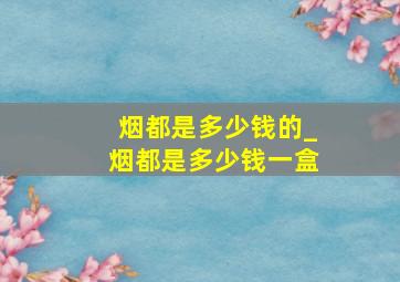 烟都是多少钱的_烟都是多少钱一盒