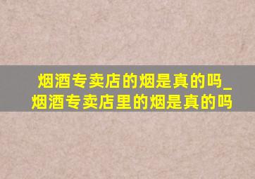 烟酒专卖店的烟是真的吗_烟酒专卖店里的烟是真的吗