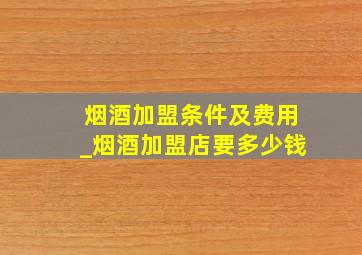 烟酒加盟条件及费用_烟酒加盟店要多少钱