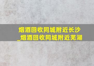 烟酒回收同城附近长沙_烟酒回收同城附近芜湖