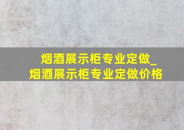 烟酒展示柜专业定做_烟酒展示柜专业定做价格