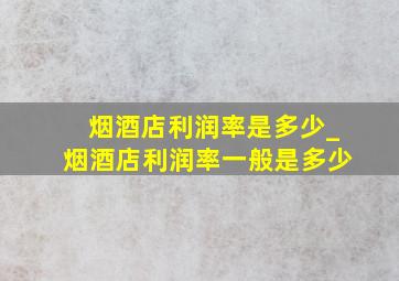 烟酒店利润率是多少_烟酒店利润率一般是多少