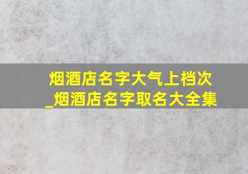 烟酒店名字大气上档次_烟酒店名字取名大全集