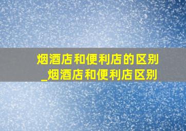 烟酒店和便利店的区别_烟酒店和便利店区别