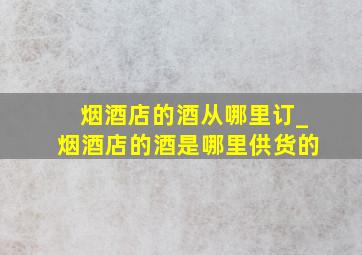 烟酒店的酒从哪里订_烟酒店的酒是哪里供货的