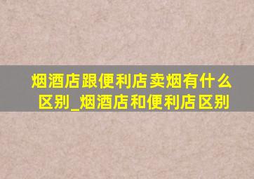 烟酒店跟便利店卖烟有什么区别_烟酒店和便利店区别