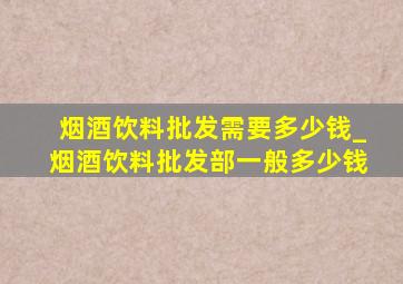 烟酒饮料批发需要多少钱_烟酒饮料批发部一般多少钱