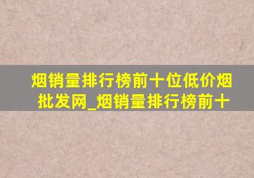 烟销量排行榜前十位(低价烟批发网)_烟销量排行榜前十