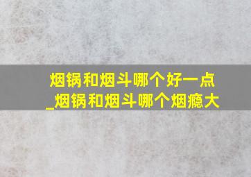 烟锅和烟斗哪个好一点_烟锅和烟斗哪个烟瘾大