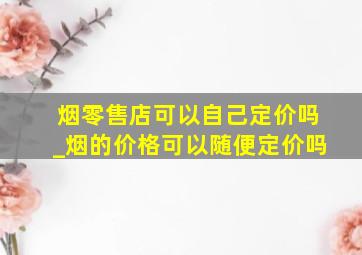 烟零售店可以自己定价吗_烟的价格可以随便定价吗