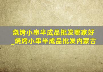 烧烤小串半成品批发哪家好_烧烤小串半成品批发内蒙古