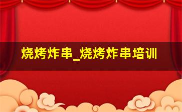 烧烤炸串_烧烤炸串培训