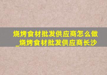 烧烤食材批发供应商怎么做_烧烤食材批发供应商长沙