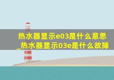 热水器显示e03是什么意思_热水器显示03e是什么故障