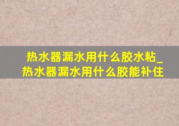 热水器漏水用什么胶水粘_热水器漏水用什么胶能补住