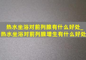 热水坐浴对前列腺有什么好处_热水坐浴对前列腺增生有什么好处