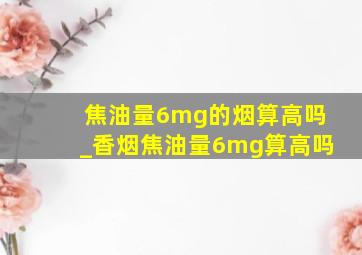 焦油量6mg的烟算高吗_香烟焦油量6mg算高吗