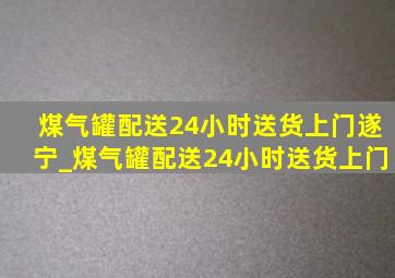 煤气罐配送24小时送货上门遂宁_煤气罐配送24小时送货上门