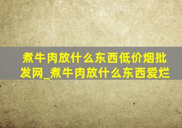 煮牛肉放什么东西(低价烟批发网)_煮牛肉放什么东西爱烂