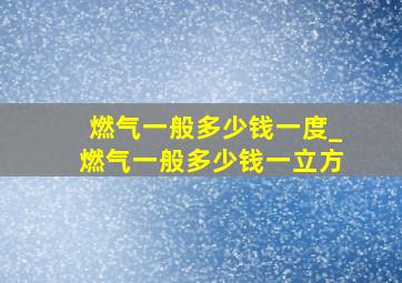 燃气一般多少钱一度_燃气一般多少钱一立方