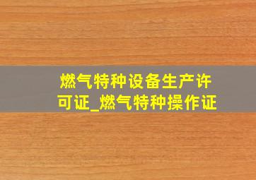 燃气特种设备生产许可证_燃气特种操作证